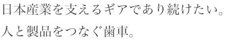 日本産業を支えるギアであり続けたい。人と製品をつなぐ歯車。